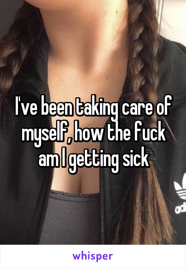 I've been taking care of myself, how the fuck am I getting sick