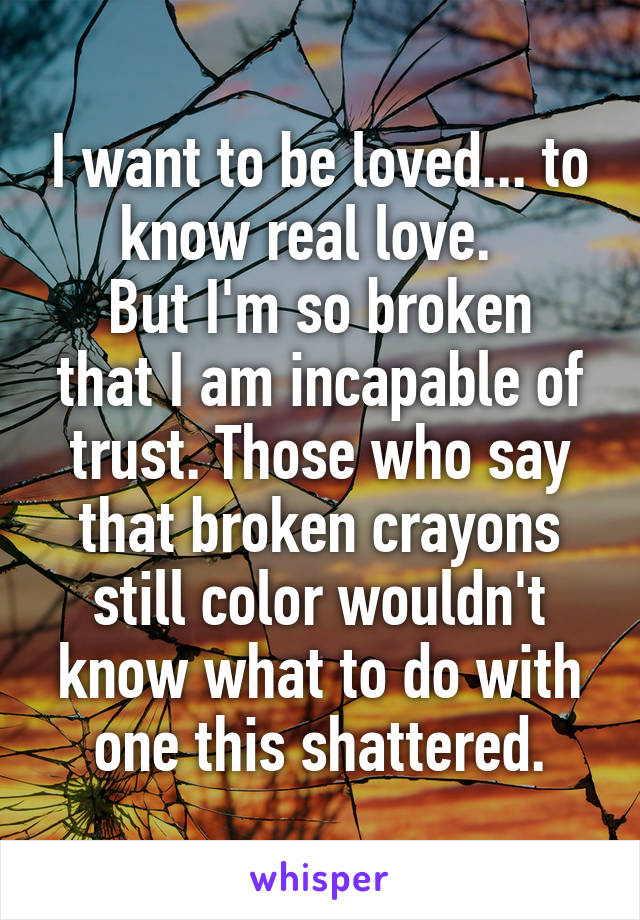 I want to be loved... to know real love.  
But I'm so broken that I am incapable of trust. Those who say that broken crayons still color wouldn't know what to do with one this shattered.