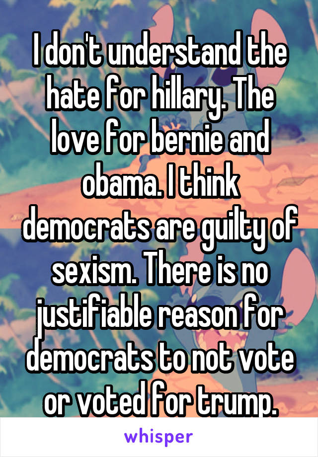 I don't understand the hate for hillary. The love for bernie and obama. I think democrats are guilty of sexism. There is no justifiable reason for democrats to not vote or voted for trump.