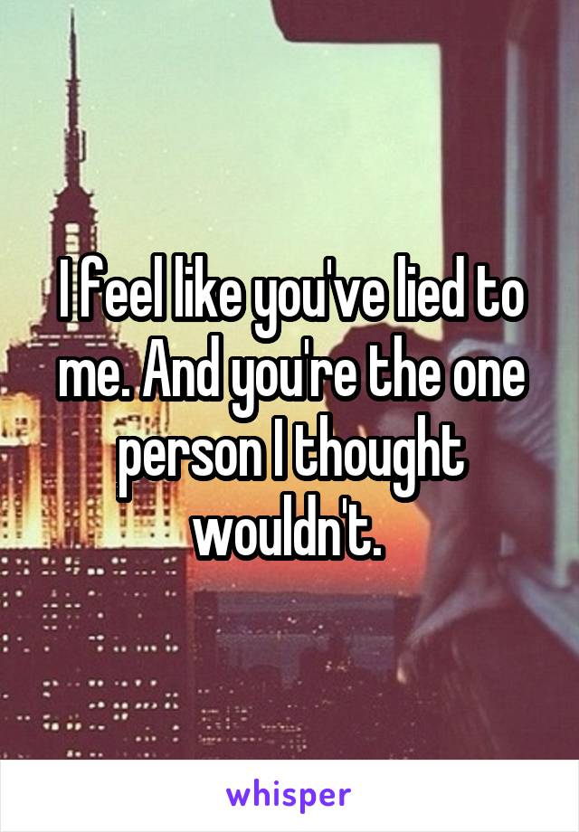 I feel like you've lied to me. And you're the one person I thought wouldn't. 