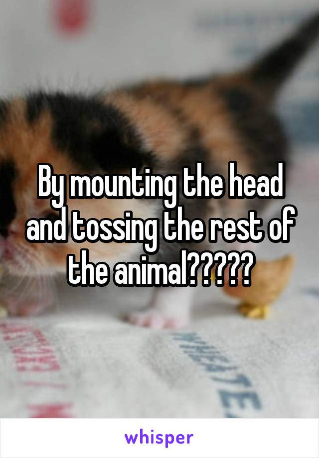 By mounting the head and tossing the rest of the animal?????