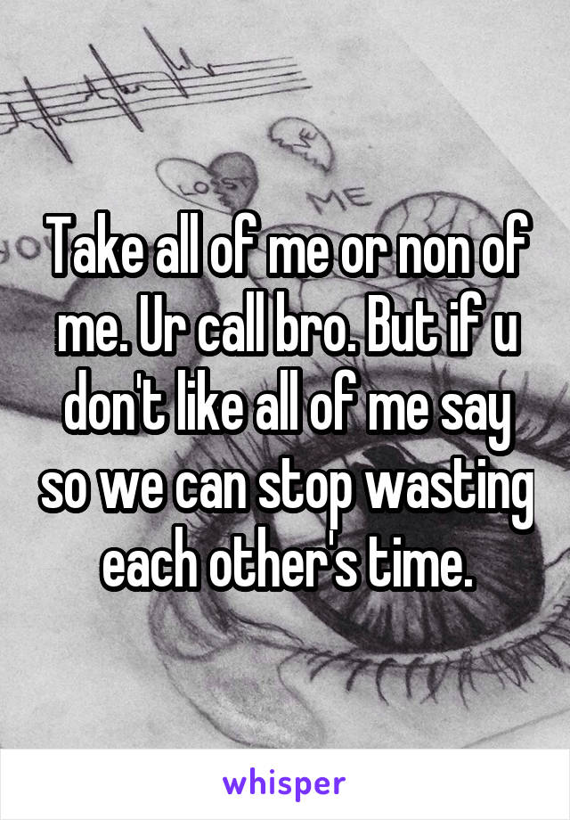 Take all of me or non of me. Ur call bro. But if u don't like all of me say so we can stop wasting each other's time.