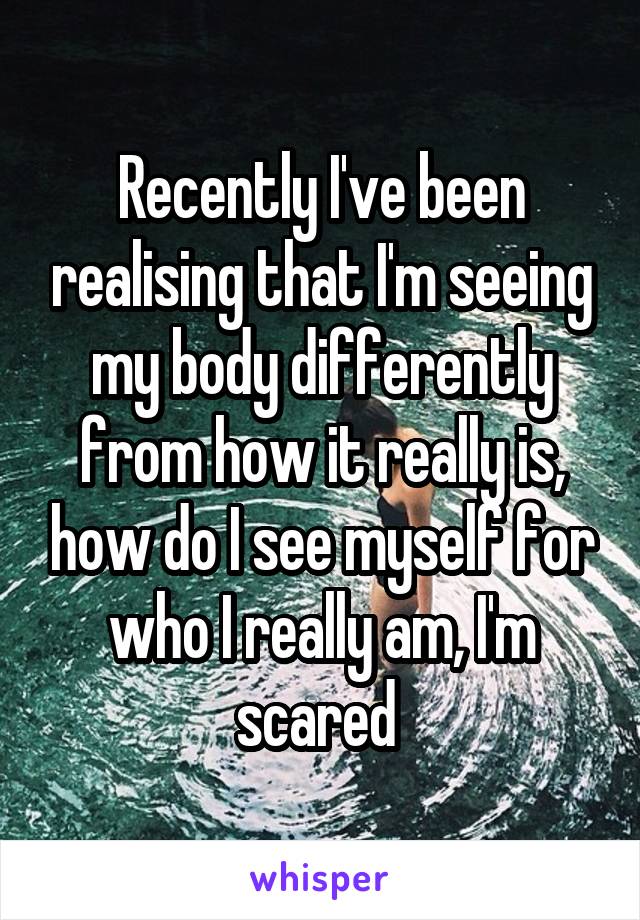 Recently I've been realising that I'm seeing my body differently from how it really is, how do I see myself for who I really am, I'm scared 