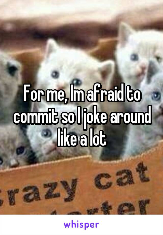 For me, Im afraid to commit so I joke around like a lot