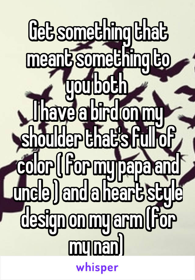 Get something that meant something to you both 
I have a bird on my shoulder that's full of color ( for my papa and uncle ) and a heart style design on my arm (for my nan) 