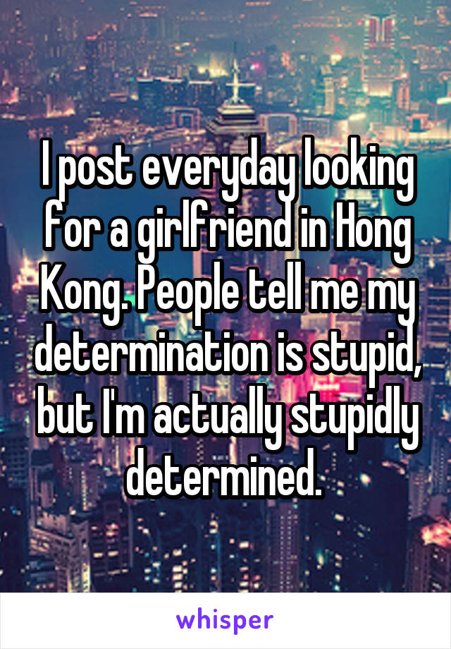 I post everyday looking for a girlfriend in Hong Kong. People tell me my determination is stupid, but I'm actually stupidly determined. 