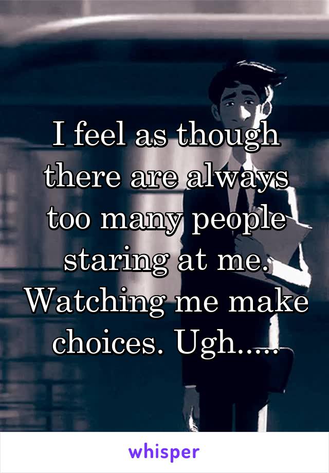 I feel as though there are always too many people staring at me. Watching me make choices. Ugh.....