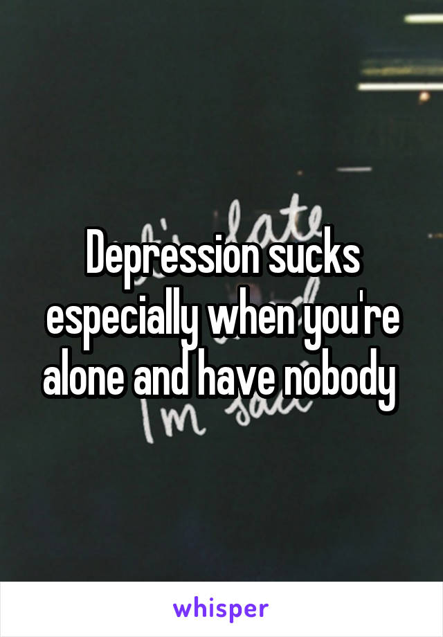 Depression sucks especially when you're alone and have nobody 