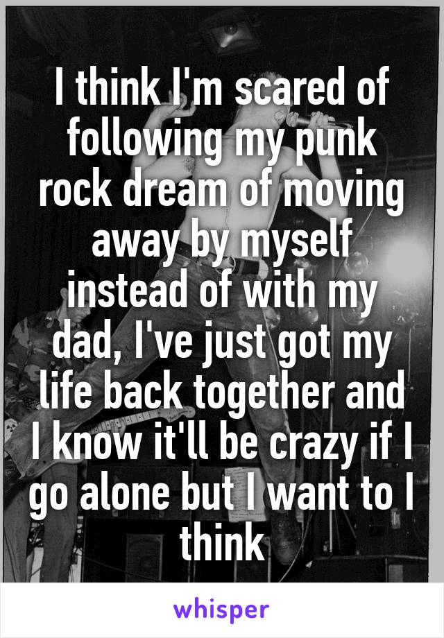 I think I'm scared of following my punk rock dream of moving away by myself instead of with my dad, I've just got my life back together and I know it'll be crazy if I go alone but I want to I think