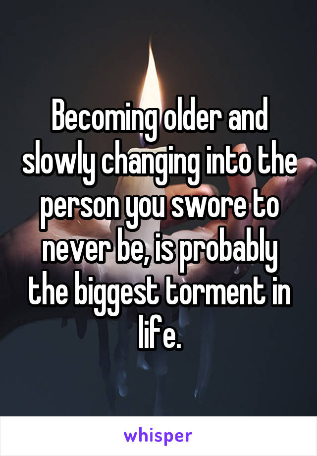 Becoming older and slowly changing into the person you swore to never be, is probably the biggest torment in life.