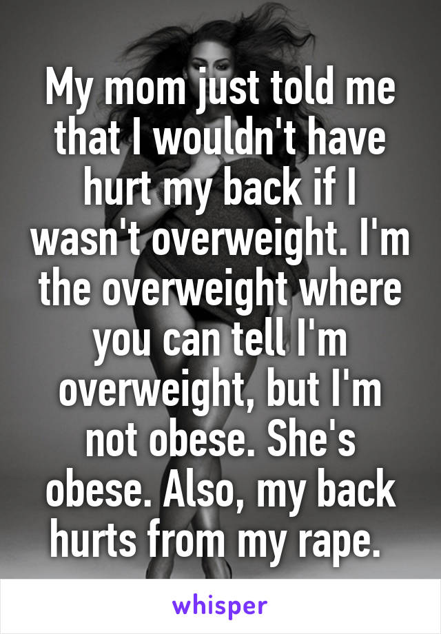 My mom just told me that I wouldn't have hurt my back if I wasn't overweight. I'm the overweight where you can tell I'm overweight, but I'm not obese. She's obese. Also, my back hurts from my rape. 