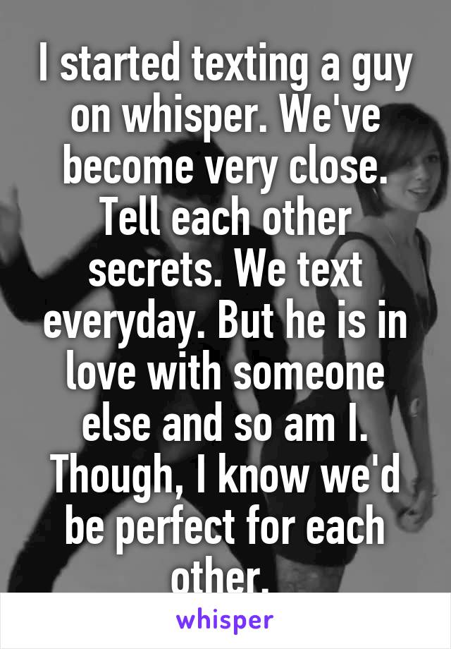 I started texting a guy on whisper. We've become very close. Tell each other secrets. We text everyday. But he is in love with someone else and so am I. Though, I know we'd be perfect for each other. 