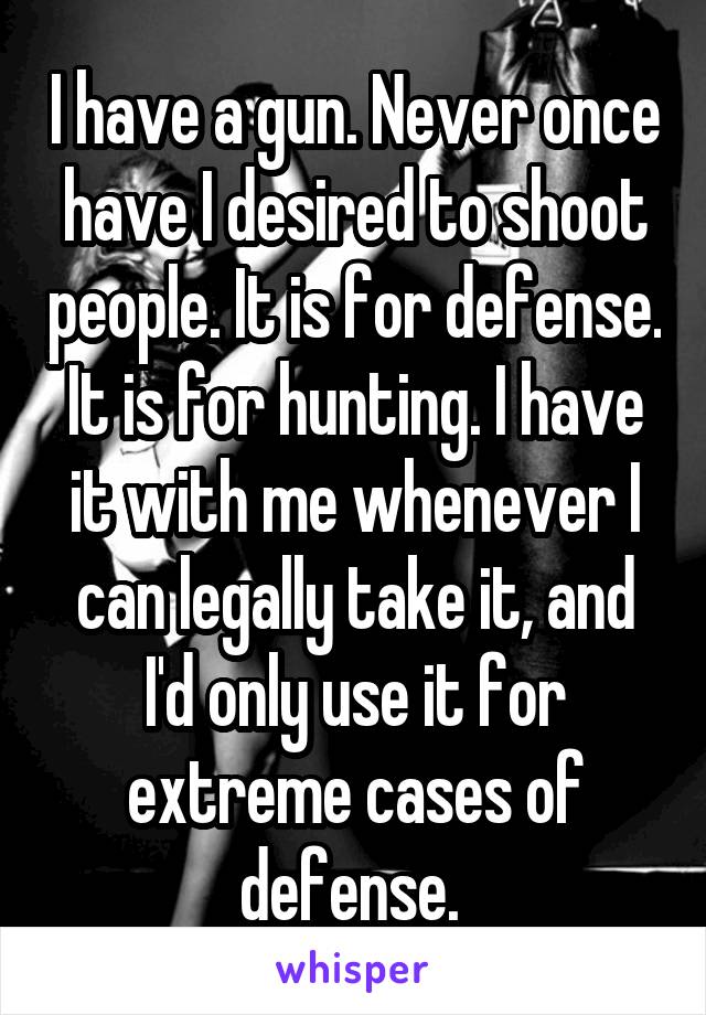 I have a gun. Never once have I desired to shoot people. It is for defense. It is for hunting. I have it with me whenever I can legally take it, and I'd only use it for extreme cases of defense. 