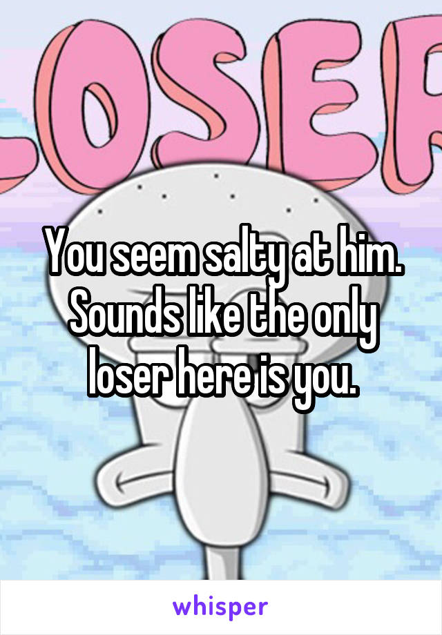 You seem salty at him. Sounds like the only loser here is you.