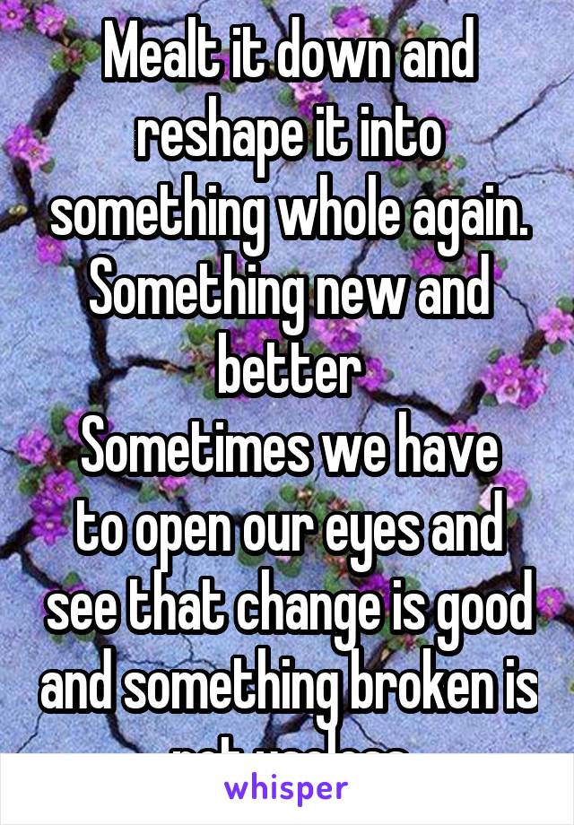 Mealt it down and reshape it into something whole again. Something new and better
Sometimes we have to open our eyes and see that change is good and something broken is not useless