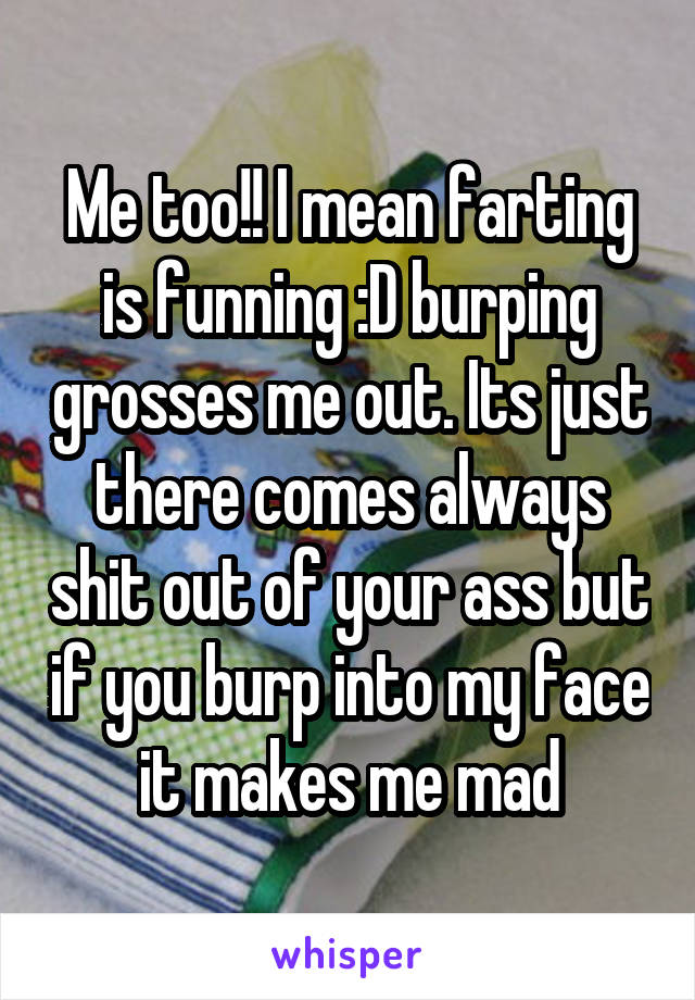 Me too!! I mean farting is funning :D burping grosses me out. Its just there comes always shit out of your ass but if you burp into my face it makes me mad