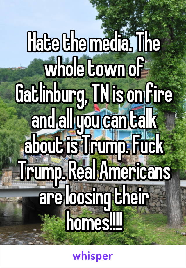 Hate the media. The whole town of Gatlinburg, TN is on fire and all you can talk about is Trump. Fuck Trump. Real Americans are loosing their homes!!!!