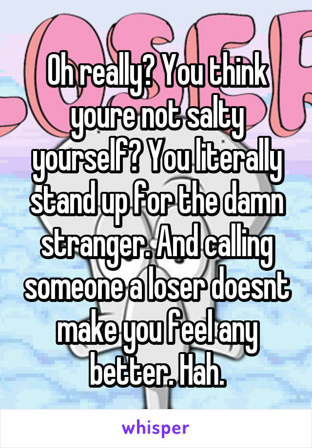 Oh really? You think youre not salty yourself? You literally stand up for the damn stranger. And calling someone a loser doesnt make you feel any better. Hah.