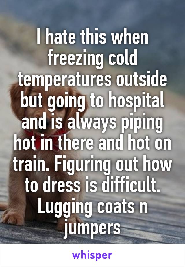 I hate this when freezing cold temperatures outside but going to hospital and is always piping hot in there and hot on train. Figuring out how to dress is difficult. Lugging coats n jumpers