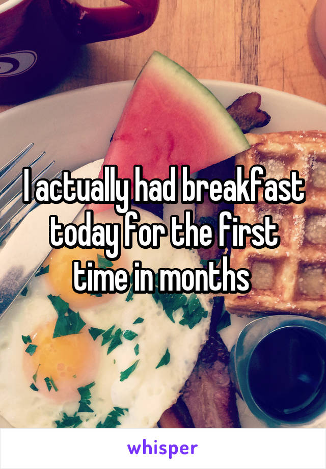 I actually had breakfast today for the first time in months 