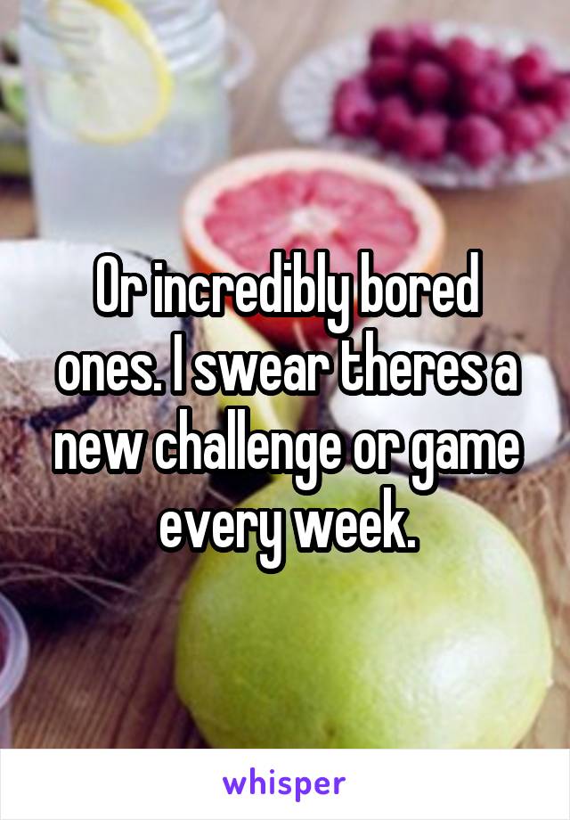 Or incredibly bored ones. I swear theres a new challenge or game every week.