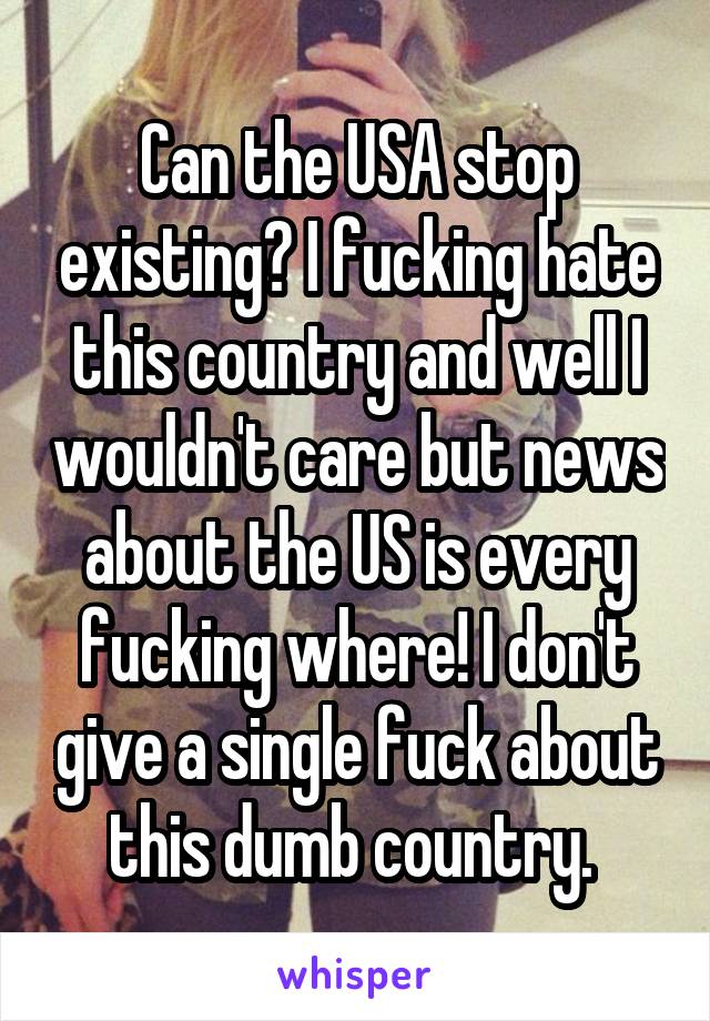 Can the USA stop existing? I fucking hate this country and well I wouldn't care but news about the US is every fucking where! I don't give a single fuck about this dumb country. 