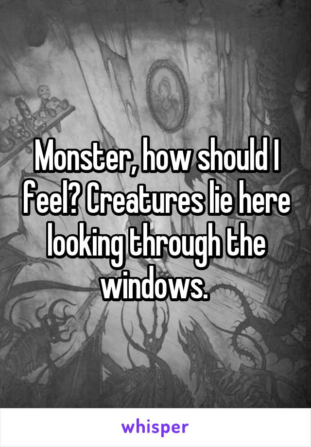 Monster, how should I feel? Creatures lie here looking through the windows. 