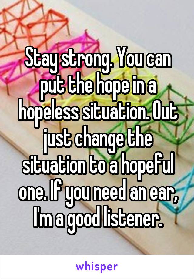 Stay strong. You can put the hope in a hopeless situation. Out just change the situation to a hopeful one. If you need an ear, I'm a good listener.