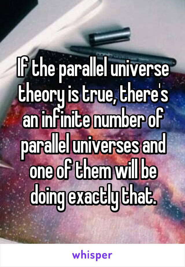 If the parallel universe theory is true, there's an infinite number of parallel universes and one of them will be doing exactly that.