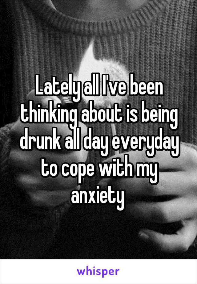 Lately all I've been thinking about is being drunk all day everyday to cope with my anxiety 