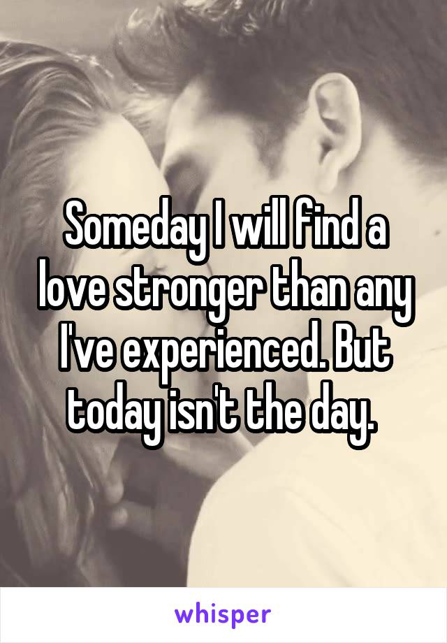 Someday I will find a love stronger than any I've experienced. But today isn't the day. 