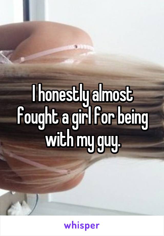 I honestly almost fought a girl for being with my guy.