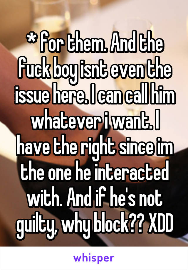 * for them. And the fuck boy isnt even the issue here. I can call him whatever i want. I have the right since im the one he interacted with. And if he's not guilty, why block?? XDD