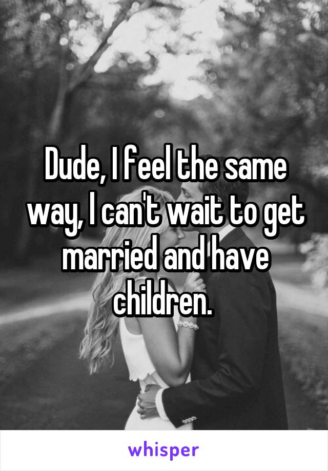 Dude, I feel the same way, I can't wait to get married and have children. 