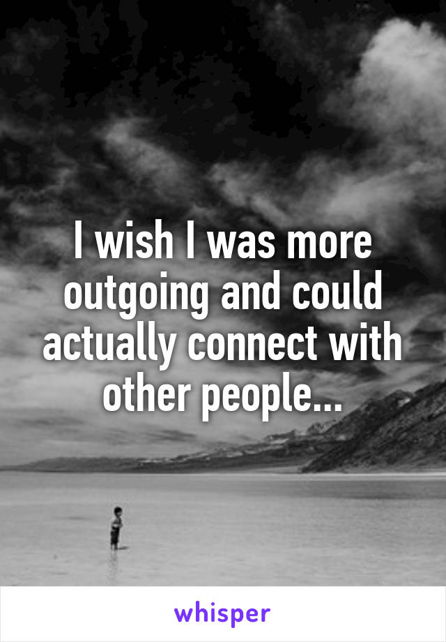 I wish I was more outgoing and could actually connect with other people...