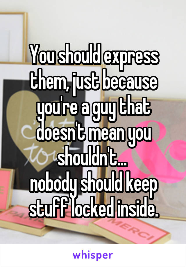 You should express them, just because you're a guy that doesn't mean you shouldn't... 
nobody should keep stuff locked inside.