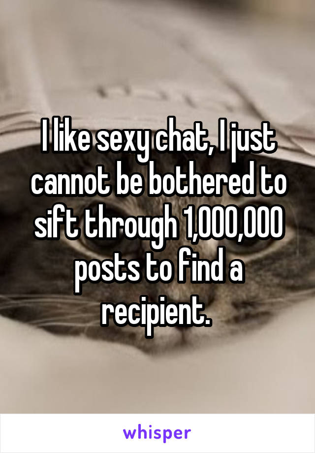 I like sexy chat, I just cannot be bothered to sift through 1,000,000 posts to find a recipient. 