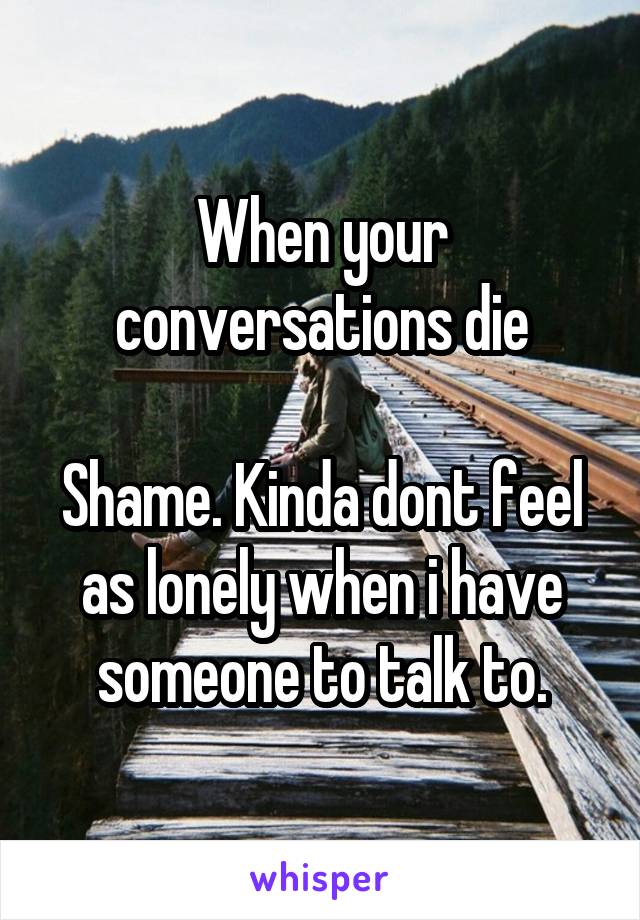 When your conversations die

Shame. Kinda dont feel as lonely when i have someone to talk to.