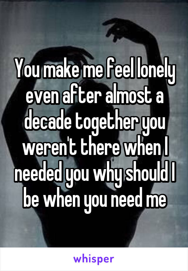 You make me feel lonely even after almost a decade together you weren't there when I needed you why should I be when you need me