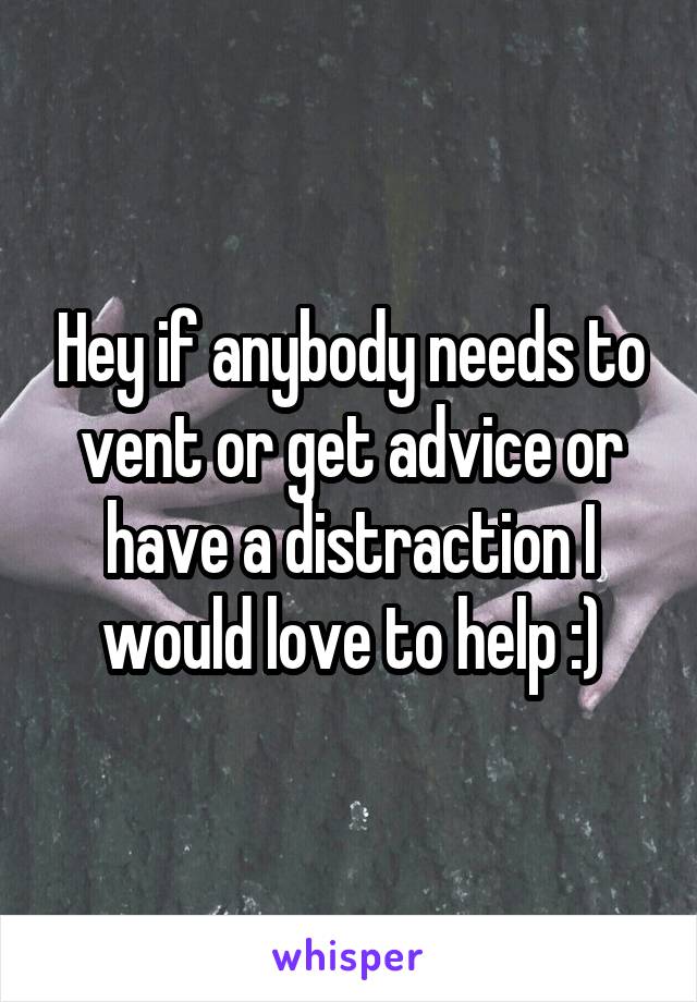 Hey if anybody needs to vent or get advice or have a distraction I would love to help :)