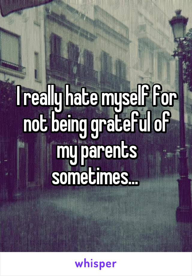 I really hate myself for not being grateful of my parents sometimes... 