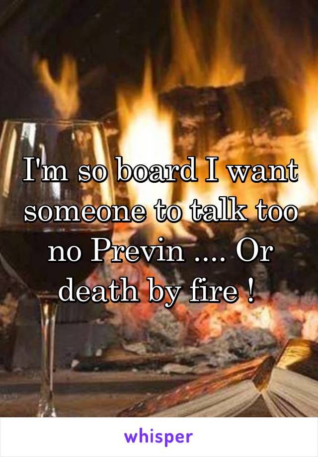 I'm so board I want someone to talk too no Previn .... Or death by fire ! 