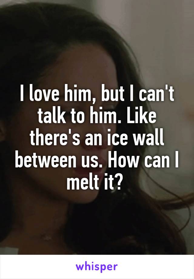 I love him, but I can't talk to him. Like there's an ice wall between us. How can I melt it? 