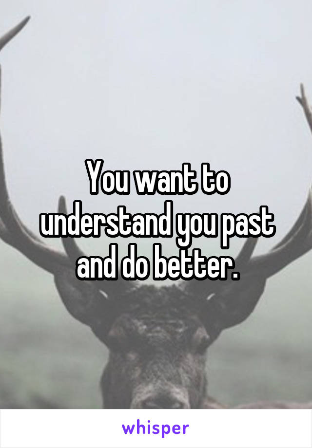 You want to understand you past and do better.