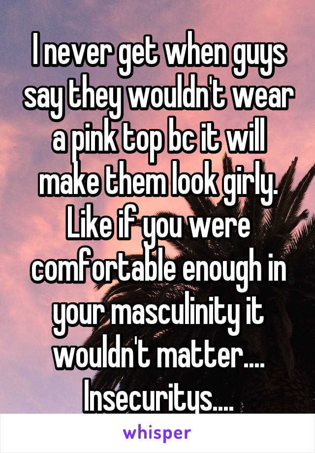 I never get when guys say they wouldn't wear a pink top bc it will make them look girly.
Like if you were comfortable enough in your masculinity it wouldn't matter....
Insecuritys....