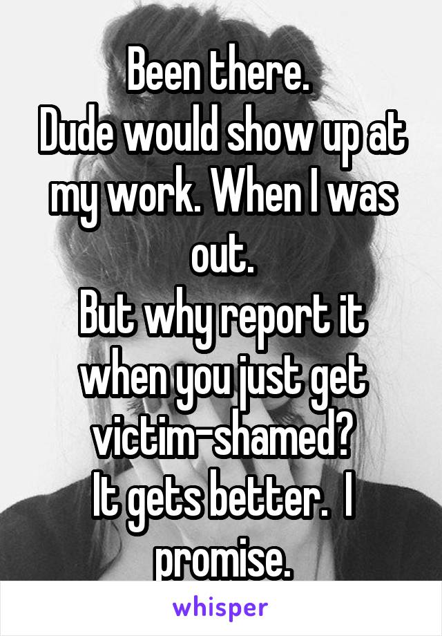 Been there. 
Dude would show up at my work. When I was out.
But why report it when you just get victim-shamed?
It gets better.  I promise.