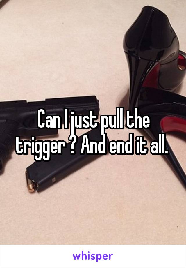 Can I just pull the trigger ? And end it all. 