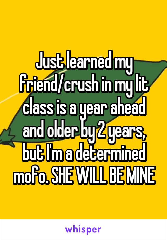 Just learned my friend/crush in my lit class is a year ahead and older by 2 years, but I'm a determined mofo. SHE WILL BE MINE