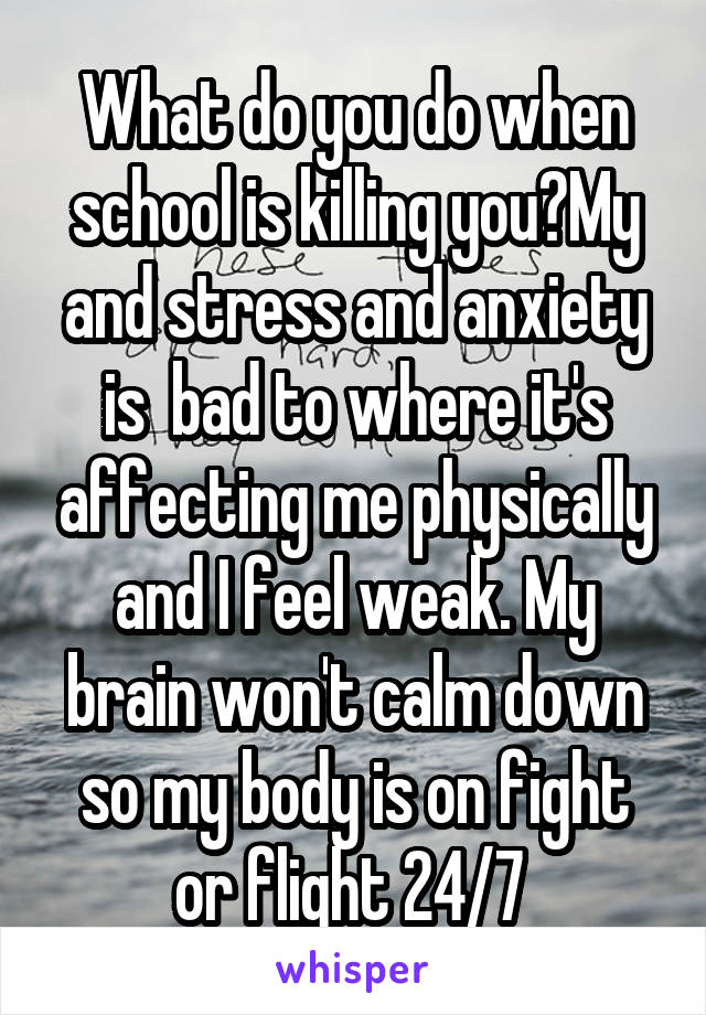 What do you do when school is killing you?My and stress and anxiety is  bad to where it's affecting me physically and I feel weak. My brain won't calm down so my body is on fight or flight 24/7 