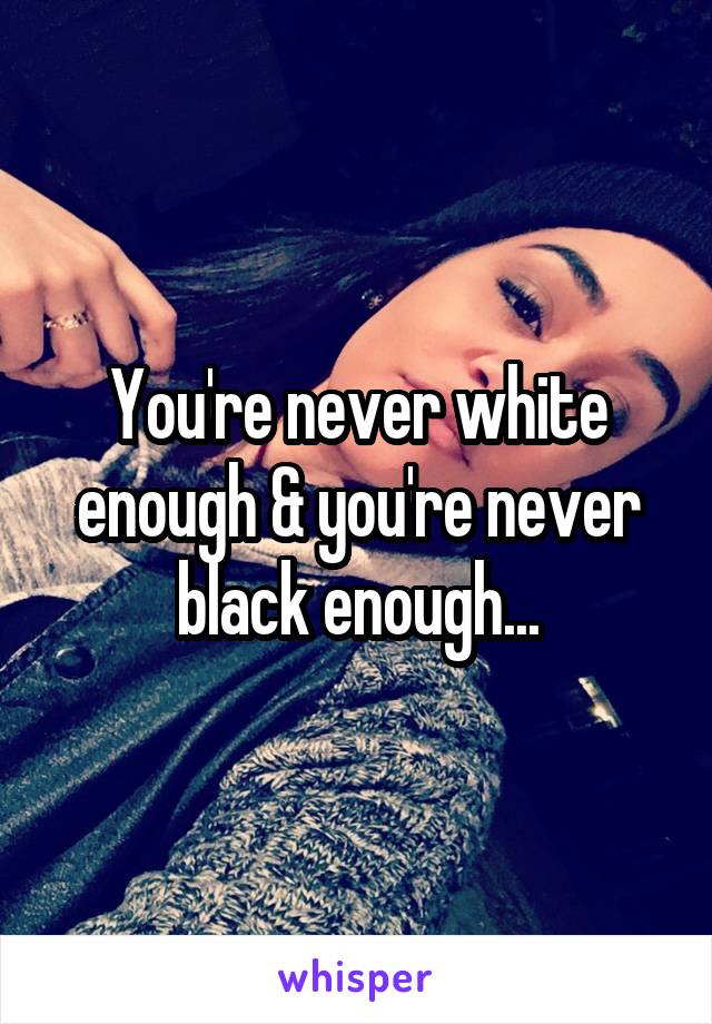 You're never white enough & you're never black enough...